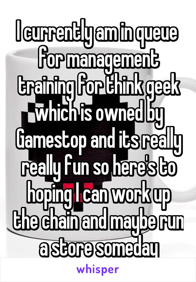 I currently am in queue  for management training for think geek which is owned by Gamestop and its really really fun so here's to hoping I can work up the chain and maybe run a store someday