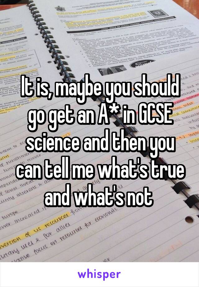 It is, maybe you should go get an A* in GCSE science and then you can tell me what's true and what's not 