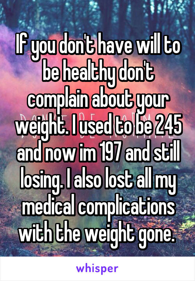 If you don't have will to be healthy don't complain about your weight. I used to be 245 and now im 197 and still losing. I also lost all my medical complications with the weight gone. 