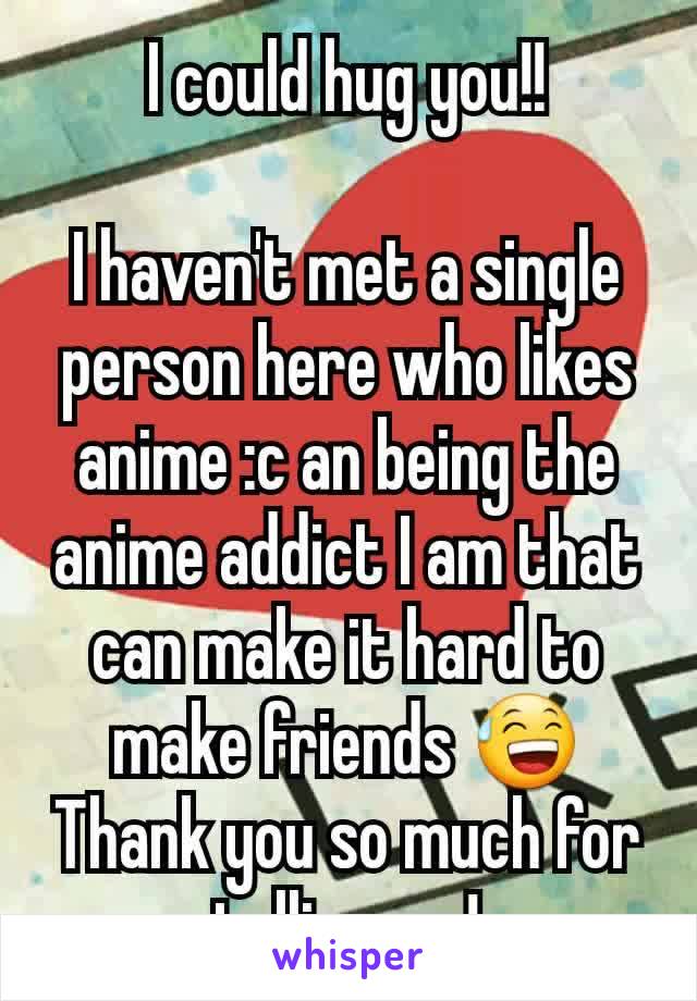 I could hug you!!

I haven't met a single person here who likes anime :c an being the anime addict I am that can make it hard to make friends 😅
Thank you so much for telling me!