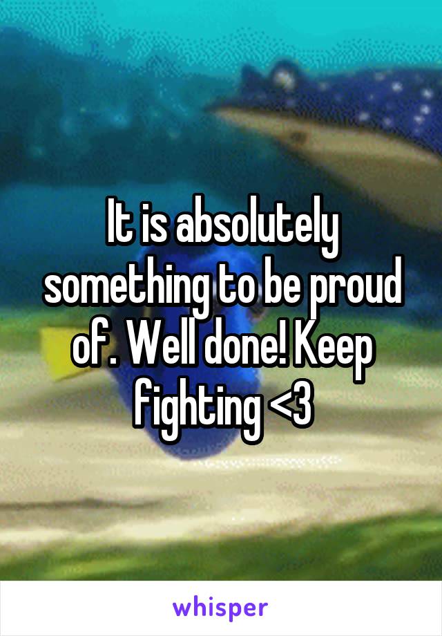 It is absolutely something to be proud of. Well done! Keep fighting <3