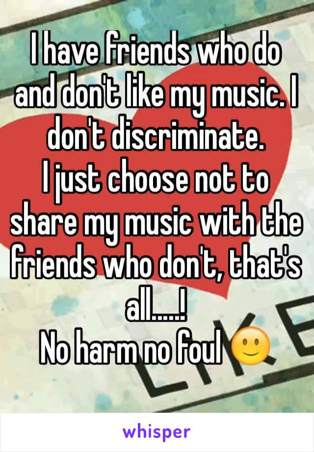 I have friends who do and don't like my music. I don't discriminate.
I just choose not to share my music with the friends who don't, that's all.....! 
No harm no foul 🙂