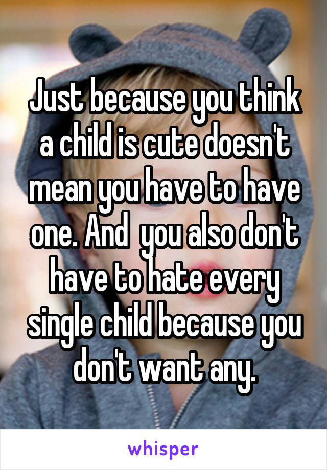 Just because you think a child is cute doesn't mean you have to have one. And  you also don't have to hate every single child because you don't want any.