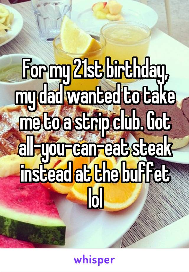 For my 21st birthday, my dad wanted to take me to a strip club. Got all-you-can-eat steak instead at the buffet lol