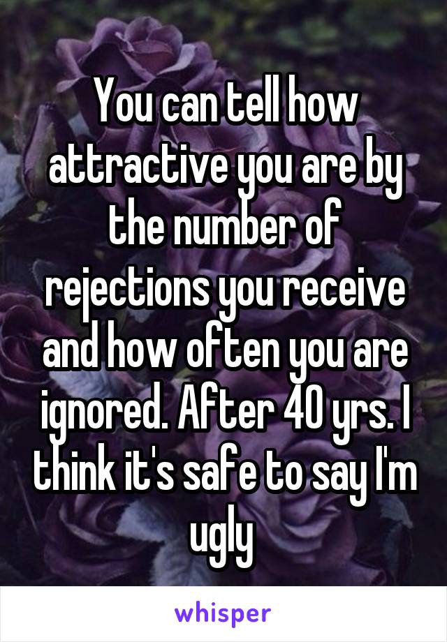 You can tell how attractive you are by the number of rejections you receive and how often you are ignored. After 40 yrs. I think it's safe to say I'm ugly 