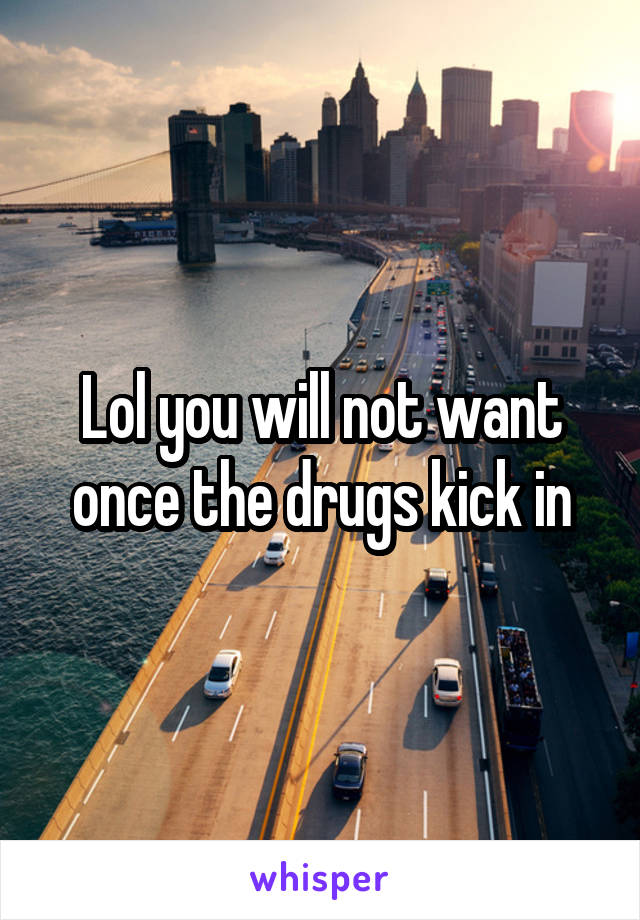 Lol you will not want once the drugs kick in