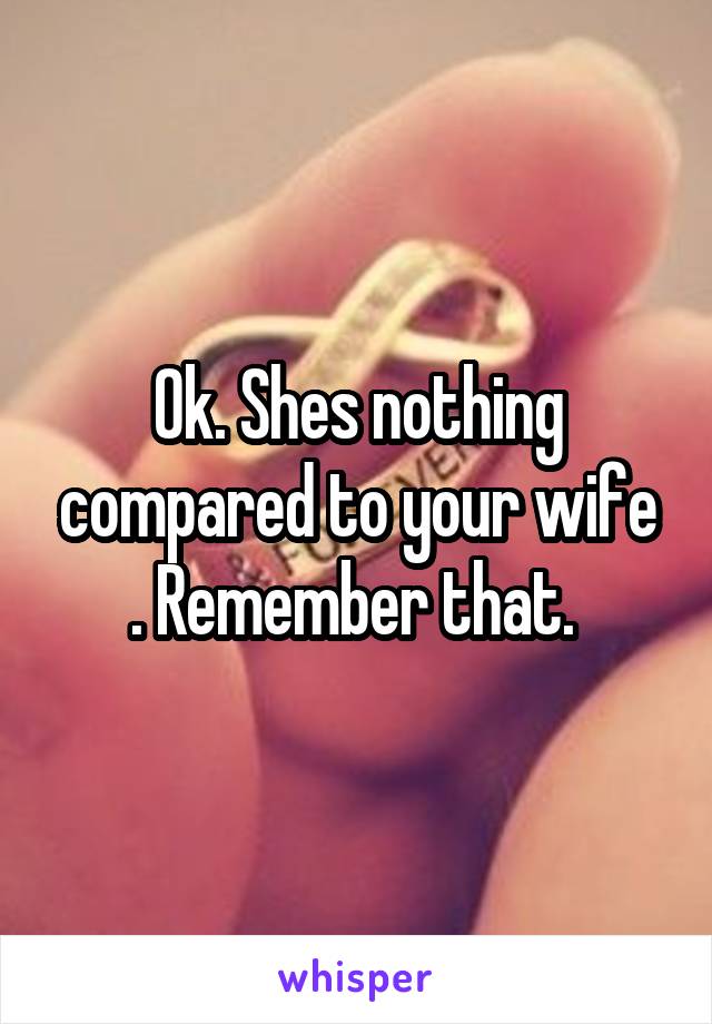 Ok. Shes nothing compared to your wife . Remember that. 