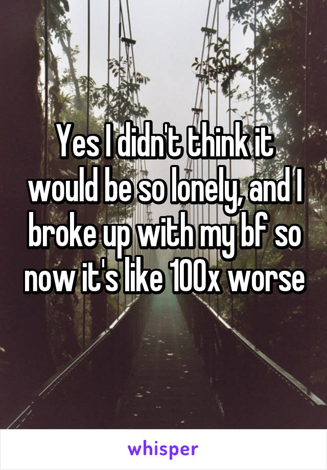 Yes I didn't think it would be so lonely, and I broke up with my bf so now it's like 100x worse 