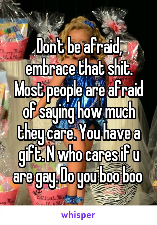 Don't be afraid, embrace that shit. Most people are afraid of saying how much they care. You have a gift. N who cares if u are gay. Do you boo boo 