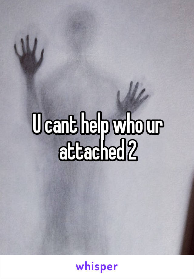 U cant help who ur attached 2