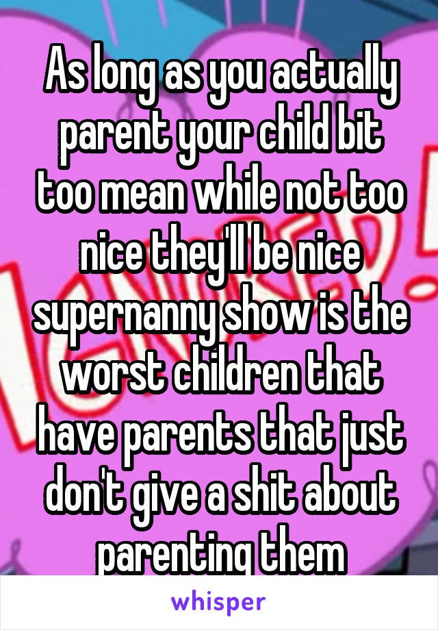 As long as you actually parent your child bit too mean while not too nice they'll be nice supernanny show is the worst children that have parents that just don't give a shit about parenting them