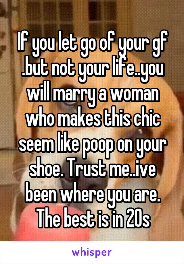 If you let go of your gf .but not your life..you will marry a woman who makes this chic seem like poop on your shoe. Trust me..ive been where you are. The best is in 20s