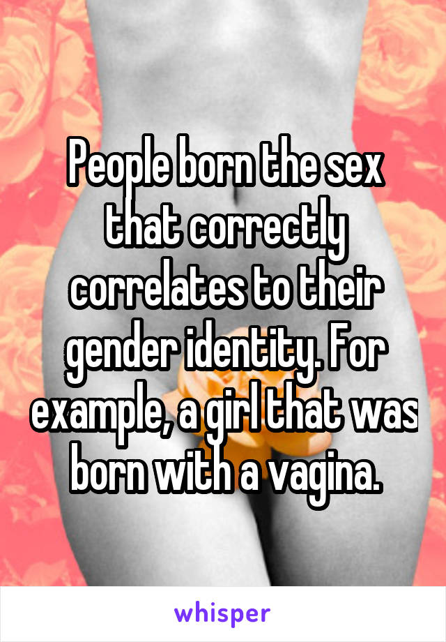 People born the sex that correctly correlates to their gender identity. For example, a girl that was born with a vagina.