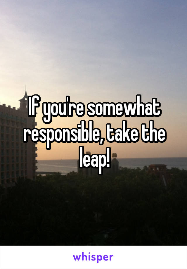 If you're somewhat responsible, take the leap!