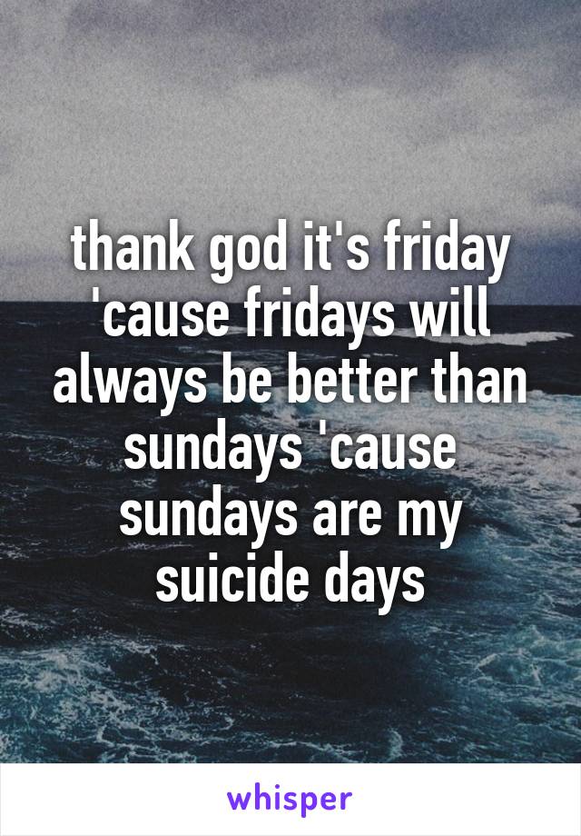 thank god it's friday 'cause fridays will always be better than sundays 'cause sundays are my suicide days