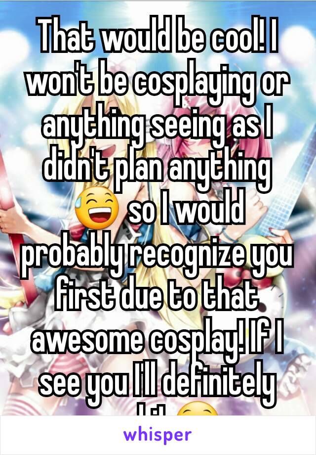 That would be cool! I won't be cosplaying or anything seeing as I didn't plan anything 😅 so I would probably recognize you first due to that awesome cosplay! If I see you I'll definitely say hi! 😁