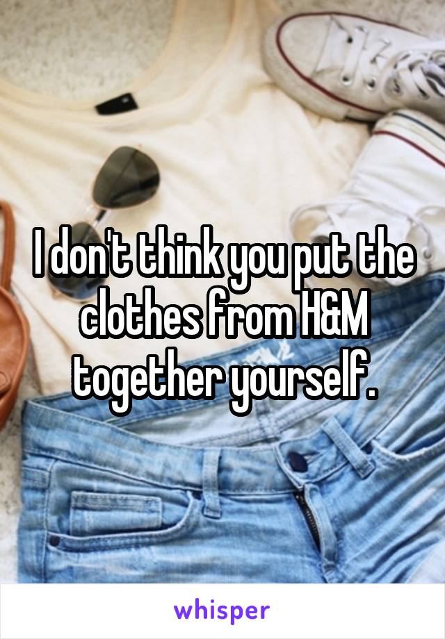 I don't think you put the clothes from H&M together yourself.