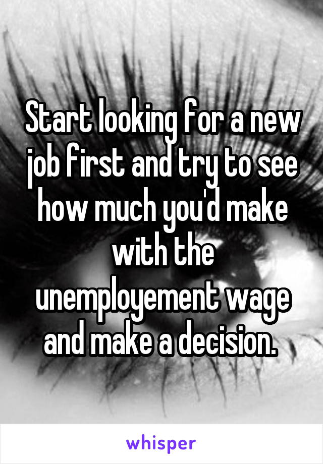 Start looking for a new job first and try to see how much you'd make with the unemployement wage and make a decision. 