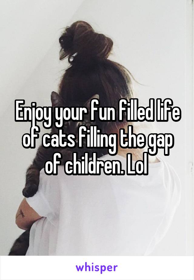 Enjoy your fun filled life of cats filling the gap of children. Lol 