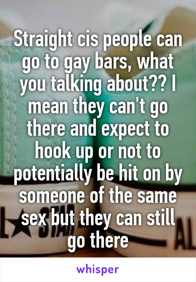 Straight cis people can go to gay bars, what you talking about?? I mean they can't go there and expect to hook up or not to potentially be hit on by someone of the same sex but they can still go there