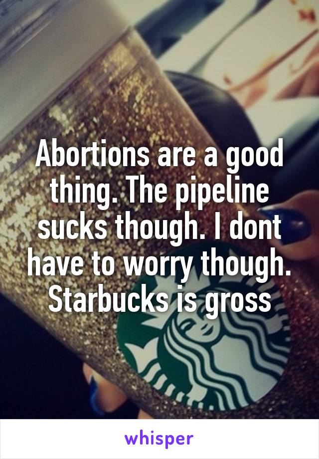 Abortions are a good thing. The pipeline sucks though. I dont have to worry though. Starbucks is gross