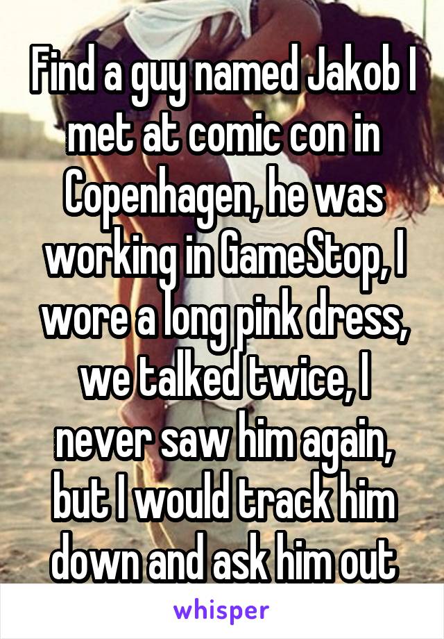 Find a guy named Jakob I met at comic con in Copenhagen, he was working in GameStop, I wore a long pink dress, we talked twice, I never saw him again, but I would track him down and ask him out