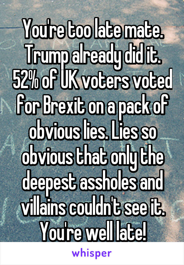 You're too late mate. Trump already did it. 52% of UK voters voted for Brexit on a pack of obvious lies. Lies so obvious that only the deepest assholes and villains couldn't see it. You're well late!