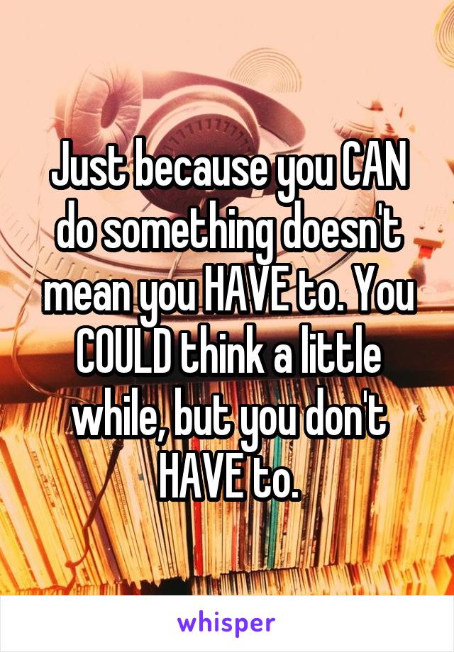 Just because you CAN do something doesn't mean you HAVE to. You COULD think a little while, but you don't HAVE to.