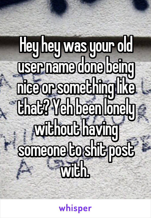 Hey hey was your old user name done being nice or something like that? Yeh been lonely without having someone to shit post with. 