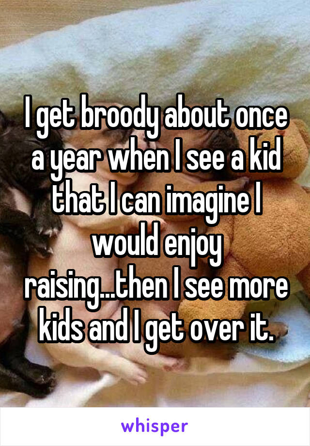 I get broody about once a year when I see a kid that I can imagine I would enjoy raising...then I see more kids and I get over it.