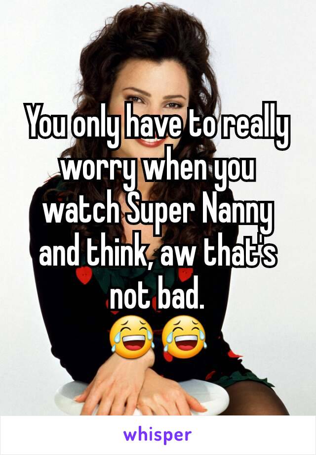You only have to really worry when you watch Super Nanny and think, aw that's not bad.
😂😂