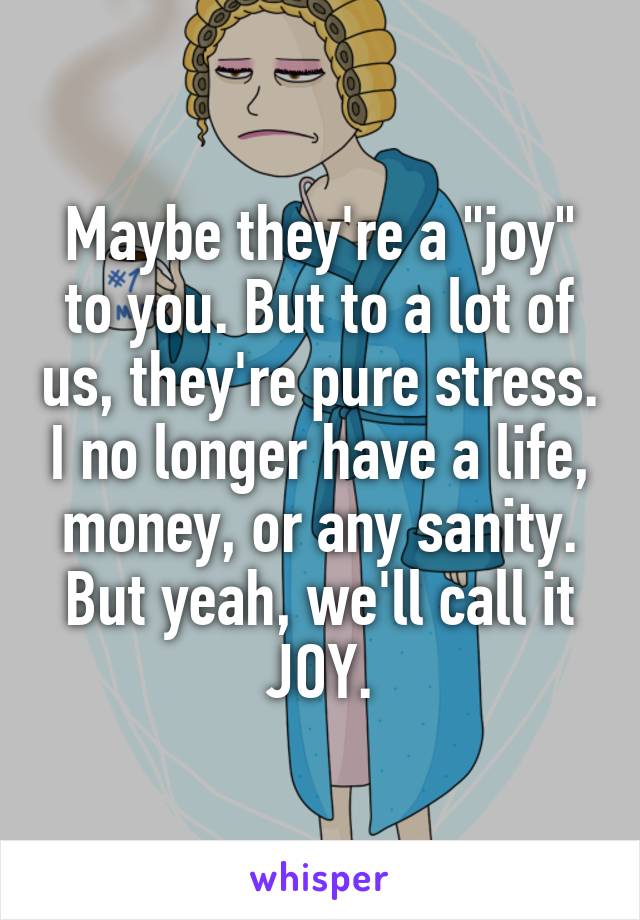 Maybe they're a "joy" to you. But to a lot of us, they're pure stress. I no longer have a life, money, or any sanity. But yeah, we'll call it JOY.