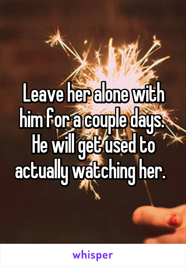 Leave her alone with him for a couple days.  He will get used to actually watching her.  