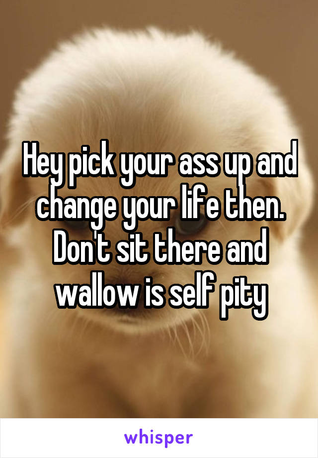 Hey pick your ass up and change your life then. Don't sit there and wallow is self pity