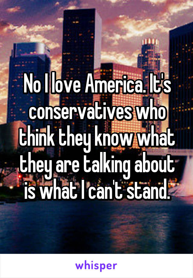 No I love America. It's conservatives who think they know what they are talking about is what I can't stand.