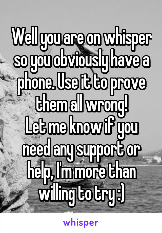 Well you are on whisper so you obviously have a phone. Use it to prove them all wrong!
Let me know if you need any support or help, I'm more than willing to try :)