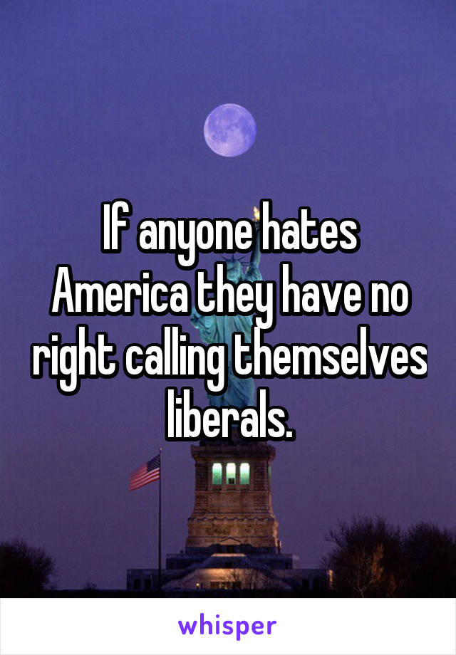 If anyone hates America they have no right calling themselves liberals.