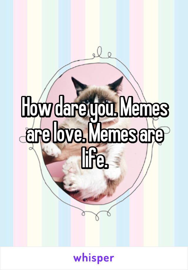 How dare you. Memes are love. Memes are life.