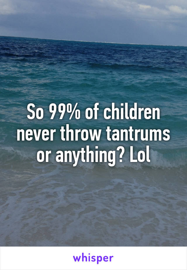 So 99% of children never throw tantrums or anything? Lol