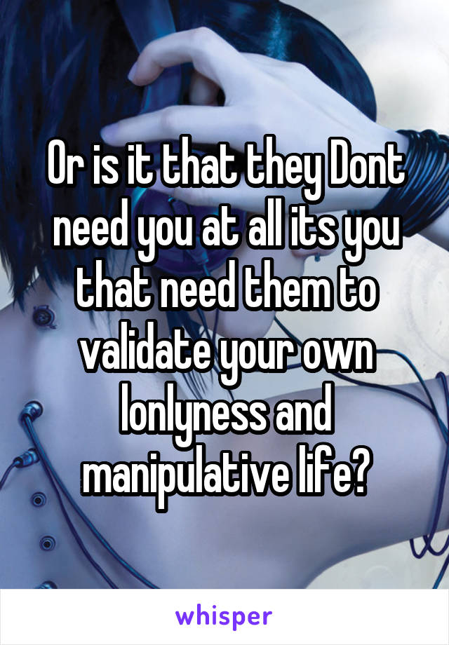 Or is it that they Dont need you at all its you that need them to validate your own lonlyness and manipulative life?