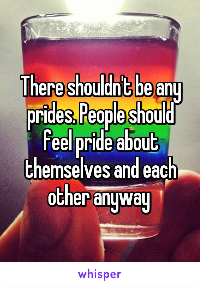 There shouldn't be any prides. People should feel pride about themselves and each other anyway 