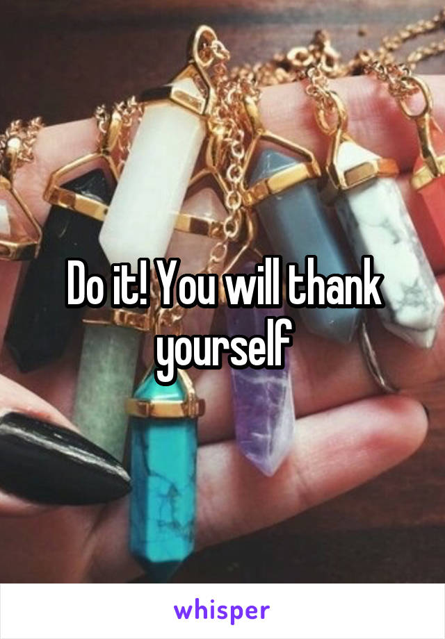 Do it! You will thank yourself