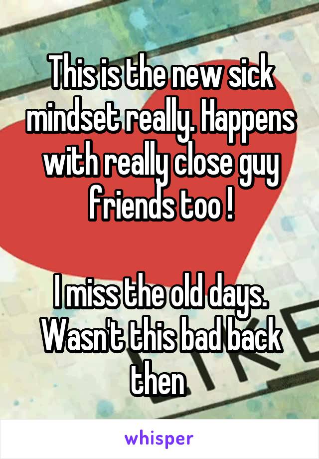 This is the new sick mindset really. Happens with really close guy friends too !

I miss the old days. Wasn't this bad back then 