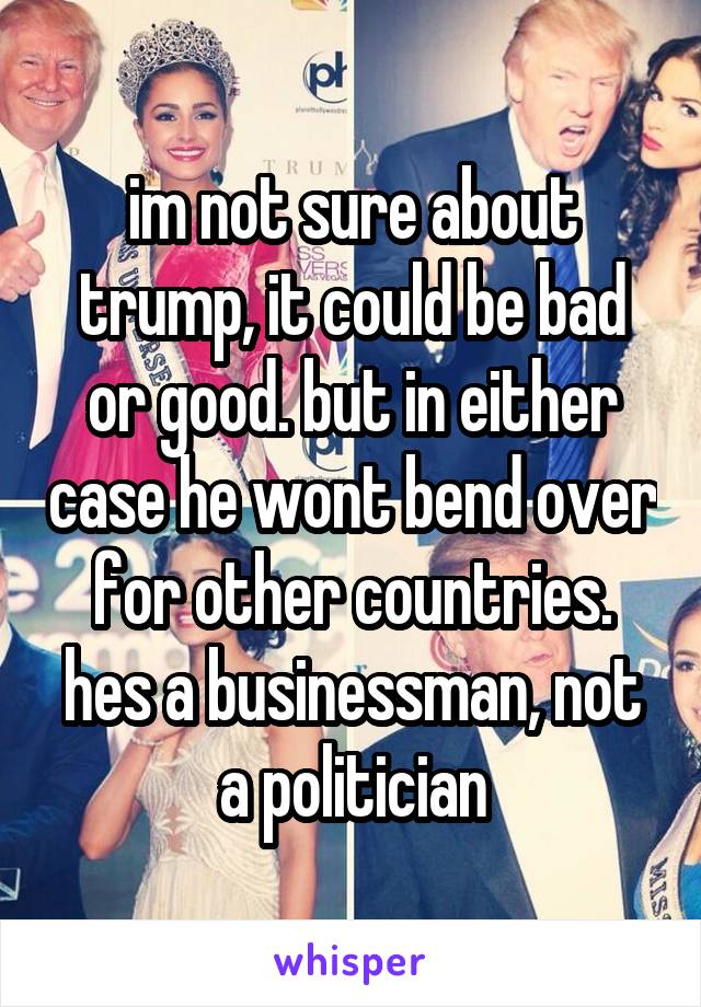 im not sure about trump, it could be bad or good. but in either case he wont bend over for other countries. hes a businessman, not a politician