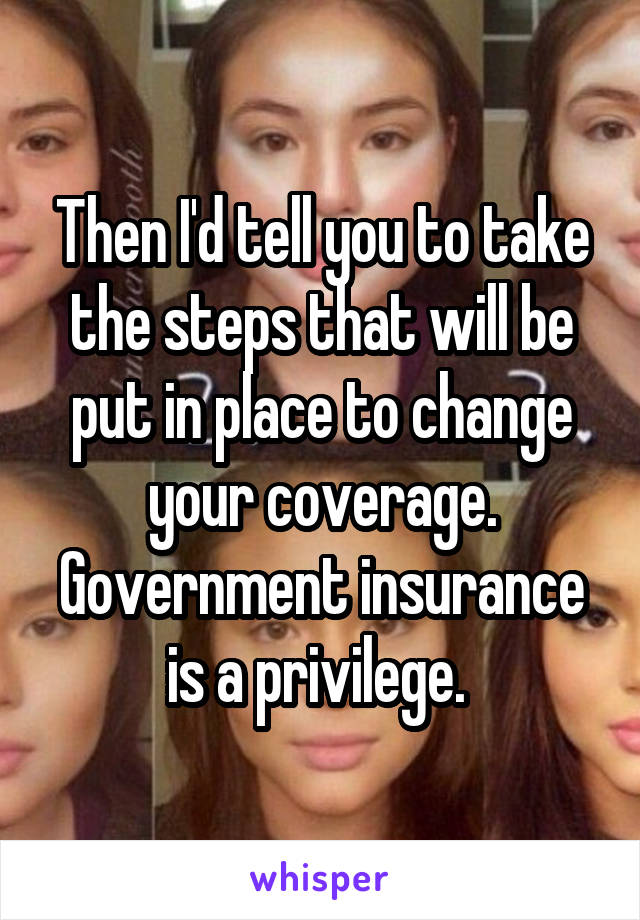 Then I'd tell you to take the steps that will be put in place to change your coverage. Government insurance is a privilege. 