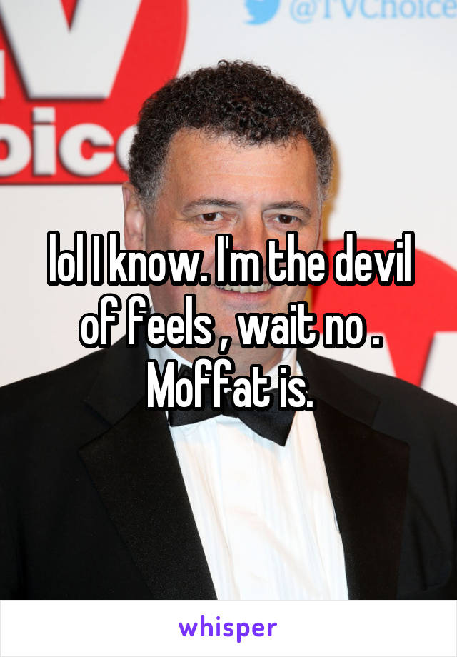 lol I know. I'm the devil of feels , wait no . Moffat is.