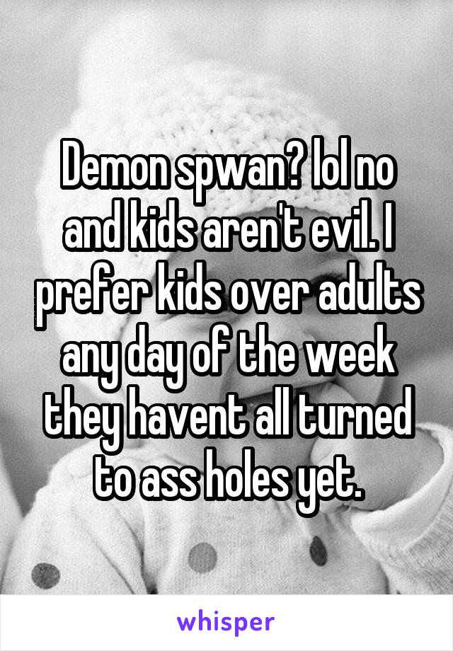 Demon spwan? lol no and kids aren't evil. I prefer kids over adults any day of the week they havent all turned to ass holes yet.