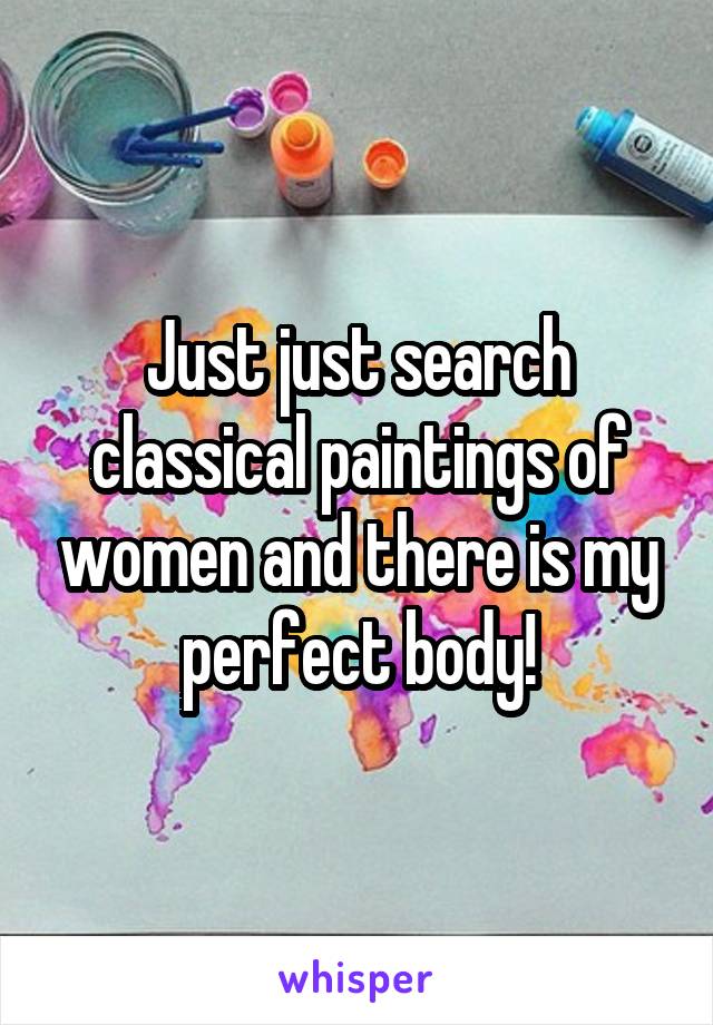 Just just search classical paintings of women and there is my perfect body!