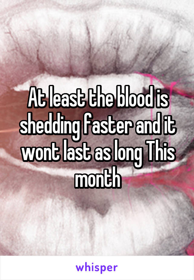 At least the blood is shedding faster and it wont last as long This month