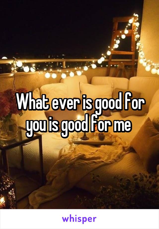 What ever is good for you is good for me 